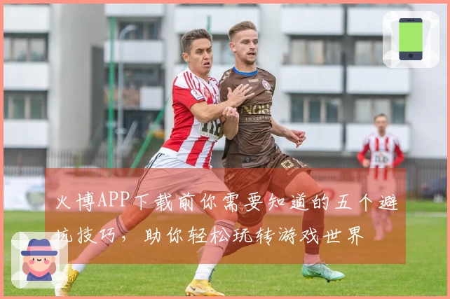 火博APP下载前你需要知道的五个避坑技巧，助你轻松玩转游戏世界
