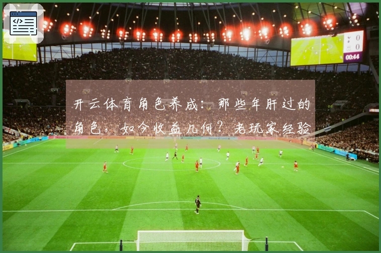 开云体育角色养成：那些年肝过的角色，如今收益几何？老玩家经验分享