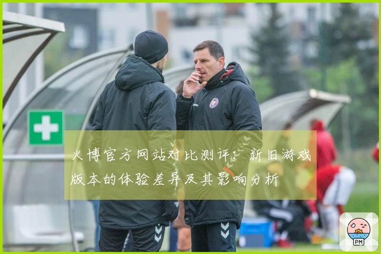 火博官方网站对比测评：新旧游戏版本的体验差异及其影响分析