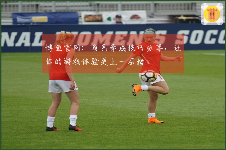 博鱼官网：角色养成技巧分享，让你的游戏体验更上一层楼