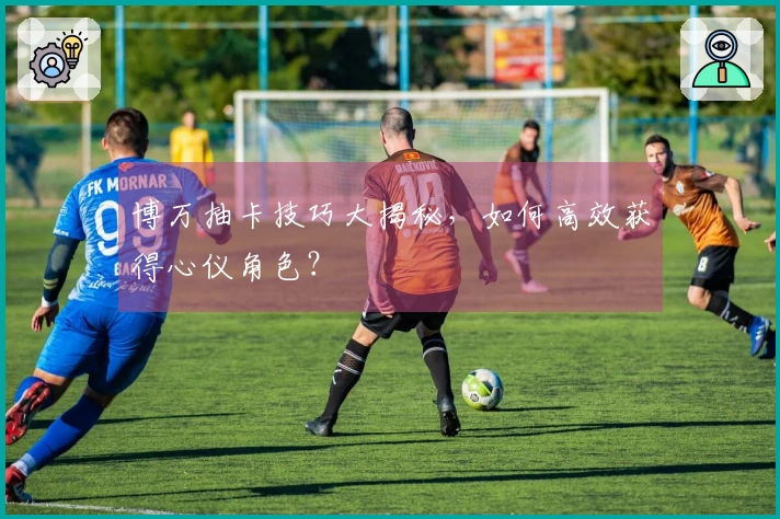 博万抽卡技巧大揭秘，如何高效获得心仪角色？