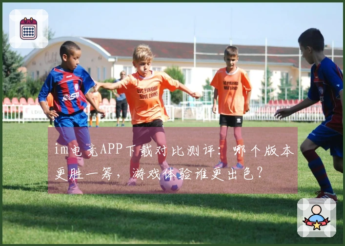 im电竞APP下载对比测评：哪个版本更胜一筹，游戏体验谁更出色？