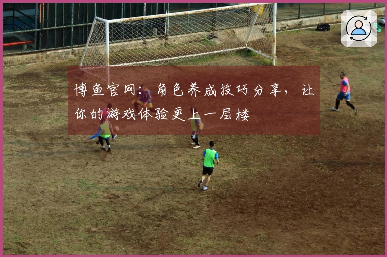 博鱼官网：角色养成技巧分享，让你的游戏体验更上一层楼