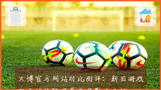 火博官方网站对比测评：新旧游戏版本的体验差异及其影响分析