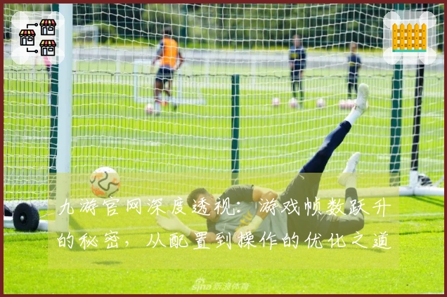 九游官网深度透视：游戏帧数跃升的秘密，从配置到操作的优化之道